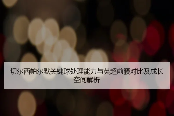 切尔西帕尔默关键球处理能力与英超前腰对比及成长空间解析（kaiyun）