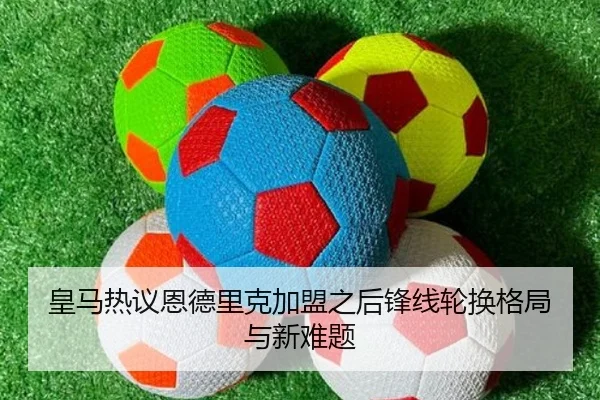 皇马热议恩德里克加盟之后锋线轮换格局与新难题（kaiyun）