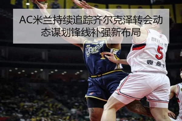AC米兰持续追踪齐尔克泽转会动态谋划锋线补强新布局（kaiyun）