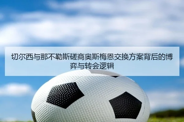切尔西与那不勒斯磋商奥斯梅恩交换方案背后的博弈与转会逻辑（kaiyun）