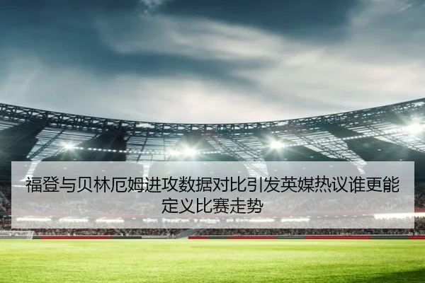福登与贝林厄姆进攻数据对比引发英媒热议谁更能定义比赛走势（kaiyun）